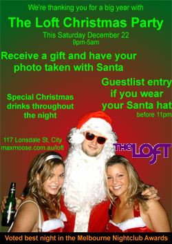 We're thanking you for a great year with

The Loft Christmas Party

This Saturday December 22
9pm-5am

Receive a gift and have your photo taken with Santa

Guestlist entry if you wear your Santa hat
before 11pm

Christmas drinks throughout the night

117 Lonsdale St, City
www.maxmoose.com.au/loft
