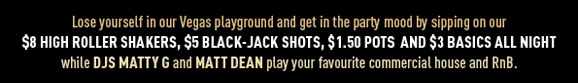 Lose yourself in our Vegas playground and get in the party
mood by sipping on our $8 High Roller Shakers,
$5 Black-Jack shots, $1.50 Pots and $3 Basics all night
while DJs Matty G and Matt Dean play your favourite commercial house and RnB.

