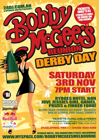 24dj.com.au
& Rydges Hotel present:

Bobby
McGee's
Reunion
Derby Day

Tickets
Only $15
[Tickets will
be more on
the door]

Saturday
3rd Nov
7pm Start

Rydges Hotel, Bon
Jovi, Jessies Girl, Games,
Prizes & Finger Food!

DJ/MC Dean Thomas (ex Bobby McGee's)
and DJ Finlo, Phil Ross, Timmy E

Tickets available from
www.moshtix.com.au and outlets
(Phone) 1300 GET TIX (438 849)

Enquiries: Tim (M) 0402 423 589

Rydges Hotel, 186 Exhibition Street Melbourne
www.myspace.com/bobbymcgeesmelbourne