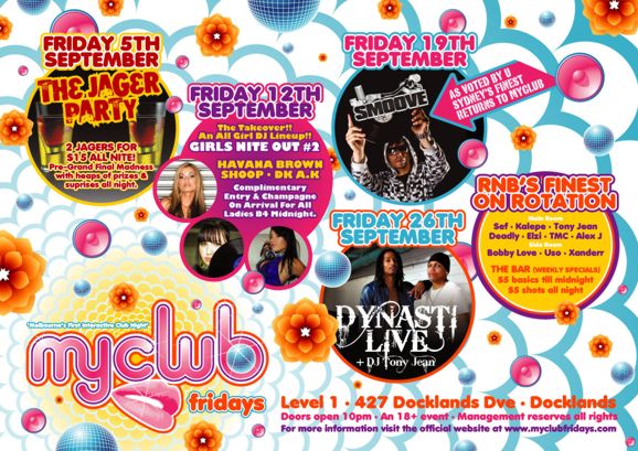 Friday 5th
September
The Jager
Party
2 Jagers for
$15 all nite!
Pre-Grand Final Madness
with heaps of prizes &
surprises all night.

Friday 12th
September
The Takeover!!
An All Girl DJ Lineup!!
Girls Nite Out #2
Havana Brown
Shoop - DJ A.K
Complimentary
Entry & Champagne
On Arrival For All
Ladies B4 Midnight.

Friday 19th
September
Smoove
As voted by U
Sydney�s finest
returns to myclub

Friday 26th
September
Dynasti
Live
+DJ Tony Jean

RnB�s Finest
on Rotation
Main Room
Sef - Kalepe - Tony Jean
Deadly - Elzi - TMC - Alex J
Side Room
Bobby Love - Uso - Xanderr
The Bar (weekly specials)
$5 basics til midnight
$5 shots all night

�Melbourne�s First Interactive Club Night�
myclub
fridays

Level 1 - 427 Docklands Dve - Docklands
Doors open 10pm - An 18+ event - Management reserves all rights
For more information visit the official website at www.myclubfridays.com