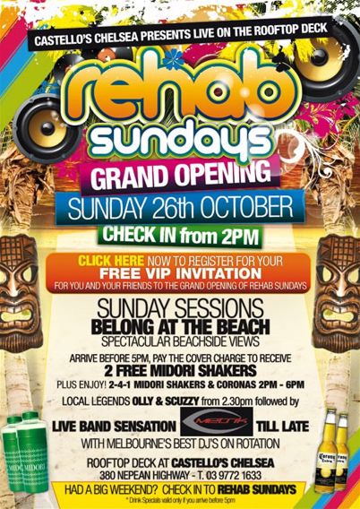 Castello's Chelsea presents live on the rooftop deck

rehab
sundays

Grand Opening
Sunday 26th October
Check in from 2pm

Click here now to register for your
FREE VIP INVITATION
for you and your friends to the Grand Opening of Rehab Sundays

Sunday Sessions
belong at the beach
Spectacular beachside views

Arrive before 5pm, pay the covercharge to receive
2 free Midori Shakers
Plus Enjoy! 2-4-1 Midori Shakers & Coronas 2pm - 6pm

Local legends OLLY & SCUZZY from 2.30pm followed by
live band sensation METRIK �til late
with Melbourne�s best DJs on rotation

Rooftop deck at Castello�s Chelsea
380 Nepean Highway - T. 03 9772 1633

Had a big weekend? Check in to Rehab Sundays
*Drink specials valid only if you arrive before 5pm
