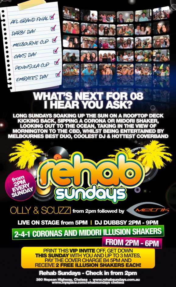 AFL Grand Final
Darby Day
Melbourne Cup
Oaks Day
Peninsula Cup
Emirates Day

What�s next for 08
I hear you ask?

Long Sundays soaking up the sun on a rooftop deck
kicking back, sipping a Corona or Midori Shaker,
Looking out to the ocean, taking in the view of
Mornington to the CBD, whilst being entertained by
Melbourne�s best duo, coolest DJ & hottest coverband

rehab
sundays

from 2PM EVERY SUNDAY

OLLY & SCUZZI from 2pm followed by Metrik
LIVE ON STAGE from 5pm | DJ DUBBSY 2PM - 9PM

2-4-1 Coronas and Midori Illusion Shakers
From 2pm - 6pm

Print this VIP INVITE off, get down
THIS SUNDAY with you and up to 3 mates,
pay the cover charge b4 5pm and
receive 2 Free Illusion Shakers Each!

Rehab Sundays - Check in from 2pm

380 Nepean Highway, Chelsea - www.rehabsundays.com.au
www.myspace.com/rehabsundayschelsea