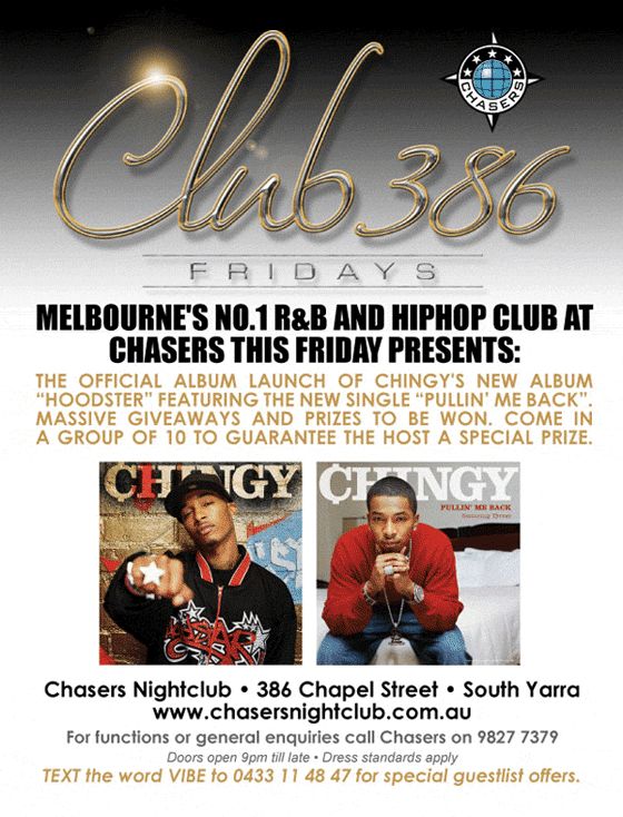 Chasers
Club 386
Fridays
Melbourne's No.1 R&B and HipHop club at
Chasers this Friday presents:
The official album launch of Chingy’s new album
“Hoodster” featuring the new single “Pullin’ Me Back”.
A group of 10 to guarantee the host a special prize.
This City’s Biggest Club
Freestyle Dance Competition
Featuring Melbourne’s hottest male & female dancers with
thousands of dollars in prizes up for grabs. And it’s not too
late to enter.
Win Tickets to Roc Tha Block 2006
Plus your chance to win free tickets to see the world’s
greatest rapper, Jay-Z at the Roc Tha Block 2006
spectacular, an event boasting some of the finest HipHop
and R&B talents on earth. Appearing with Jay-Z are his two
chart-topping proteges Rihanna, the hottest female in R&B
with multiple smash hits from her debut album, and the
charismatic singer-songwriter, Ne-Yo.
Chasers - the club where you never know who you’ll meet!
Scorching R&B
Blistering House
Chasers Nightclub • 386 Chapel Street • South Yarra
www.chasersnightclub.com.au
For functions or general enquiries call Chasers on 9827 7379
Doors open 9pm ’til late • Dress standards apply
TEXT the word VIBE to 0433 11 48 47 for a special guestlist offers.