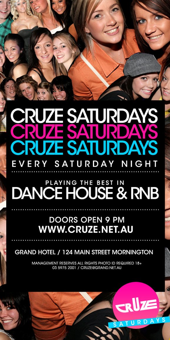 Cruze Saturdays
Cruze Saturdays
Cruze Saturdays
Every Saturday Night

Playing the best in
Dance, House & RnB

Doors open 9pm
www.cruze.net.au

Grand Hotel / 124 Main Street Mornington

Management Reserves all Rights, Photo ID Required 18+
03 5975 2001 / cruze@grand.net.au

Cruze
Saturdays