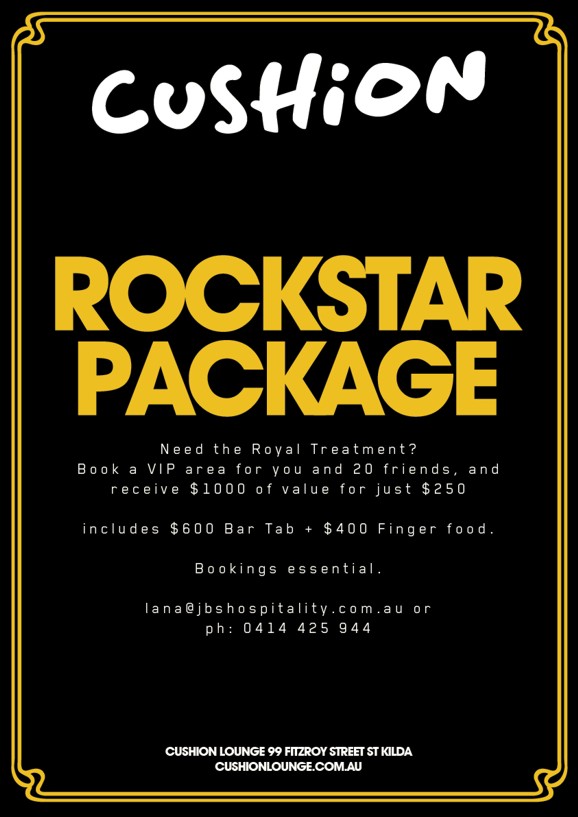 

Cushion

Rockstar Package

Need the Royal Treatment?
Book a VIP area for you and 20 friends, and
receive $1000 of value for just $250

includes $600 Bar Tab + $400 Finger food.

Bookings essential.

lana@jbshospitality.com.au or ph: 0414 425 944

Cushion Lounge 99 Fitzroy Street St Kilda
CushionLounge.com.au