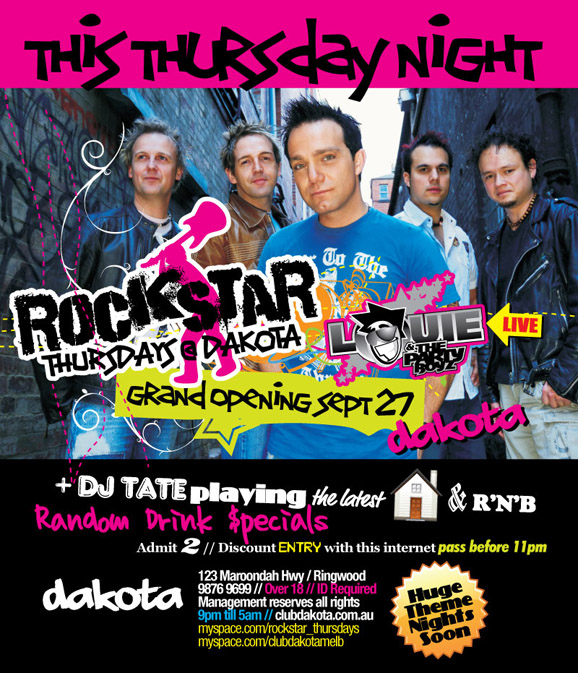 

This Thursday Night

Rockstar
Thursdays @ Dakota
Grand Opening Sept 27

Louie
& the
Party
Boyz
Live

+ DJ Tate playing the latest House & R'n'B
Random Drink Specials
Admit 2 // Discount entry with this internet pass before 11pm

Dakota
123 Maroondah Highway / Ringwood
9876 9699 // Over 18 // ID Required
Management reserves all rights
9pm 'til 5am // clubdakota.com.au
myspace.com/rockstar_thursdays
myspace.com/clubdakotamelb

Huge theme nights soon