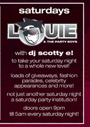 saturdays

Louie
& the party boys

with dj scotty e!

to take your saturday night
to a whole new level!

loads of giveaways, fashion
parades, celebrity
appearances and more!

not just another saturday night
a saturday party insititution!

doors open 9pm
�til 5am every saturday night!

