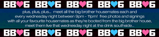 BB06 BB06 BB06 BB06 BB06

plus, plus, plus... meet all the big brother housemates each
and every wednesday night between 9pm - 11pm! free
photos and signings with your favourite housemates as
they�re booted from the big brother house, meet them live
that wednesday night at the drink southside...

BB06 BB06 BB06 BB06 BB06

