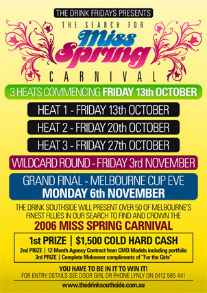 The Drink Fridays presents

The Search for

Miss
Spring
Carnival

3 heats commencing Friday 13th October

Heat 1 - Friday 13th October
Heat 2 - Friday 20th October
Heat 3 - Friday 27th October

Wildcard Round - Friday 3rd November

Grand Final - Melbourne Cup Eve
Monday 6th November

The Drink Southside will present over 50 of Melbourne�s
finest fillies in our search to find and crown the
2006 Miss Spring Carnival

1st Prize | $1,500 Cold Hard Cash
2nd Prize | 12 Month Agency Contract from CMD Models including portfolio
3rd Prize | Complete Makeover compliments of �For the Girls�

You have to be in it to win it!
For entry details see door girl or phone Lynly on
0412 565 441

www.thedrinksouthside.com.au