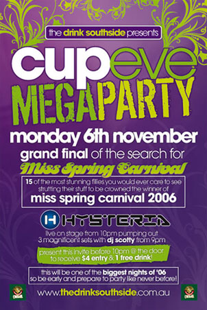 The Drink Fridays presents

cup eve
mega party

monday 6th november

grand final of the search for

Miss Spring Carnival

15 of the most stunning fillies you would ever care to see
strutting their stuff to be crowned the winner of
miss spring carnival 2006

Hysteria
live on stage from 10pm pumping out
3 magnificent sets with dj scotty from 9pm

present this invite before 10pm @ the door
to receive $4 entry & 1 free drink!

this will be one of the biggest nights of �06
so be early and prepare to party like never before!

Cougar

www.thedrinksouthside.com.au