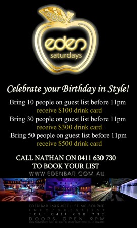 

eden
saturdays

Celebrate your Birthday in Style

Bring 10 people on a guestlist before 11pm
receive a $100 drink card

Bring 30 people on a guestlist before 11pm
receive a $300 drink card

Bring 50 people on a guestlist before 11pm
receive a $500 drink card

Call Nathan on 0411 630 730
to book your list

www.edenbar.com.au

Eden Bar 163 Russell St. Melbourne
Info/Guestlist
Tel: 0411 630 730
Doors Open 9pm
Eden Management Have The Right To Refuse Entry. Over 18+ ID Required
