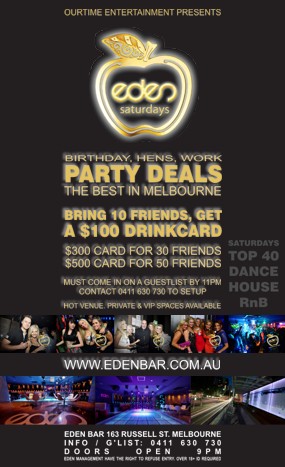 

OurTime Entertainment Presents

eden
saturdays

Birthday, Hens, Work
Party Deals
The Best in Melbourne

Bring 10 Friends, Get
A $100 Drinkcard

$300 Card for 30 Friends
$500 Card for 50 Friends

Must Come in on a Guestlist by 11pm
Contact 0411 630 730 to Setup

Hot Venue, Private & VIP Spaces Available

Saturdays
Top 40
Dance
House
RnB

www.edenbar.com.au

Eden Bar 163 Russell St. Melbourne
Info/Guestlist: 0411 630 730
Doors Open 9pm
Eden Management Have The Right To Refuse Entry. Over 18+ ID Required