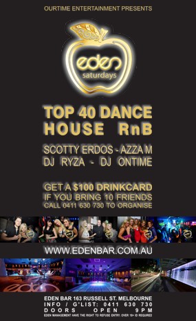 

OurTime Entertainment Presents

eden
saturdays

Top 40 Dance
House RnB
Scotty Erdos - Azza M
DJ Ryza - DJ Ontime

Get a $100 Drinkcard
If You Bring 10 Friends
0411 630 730 to Organise

www.edenbar.com.au

Eden Bar 163 Russell St. Melbourne
Info/Guestlist: 0411 630 730
Doors Open 9pm
Eden Management Have The Right To Refuse Entry. Over 18+ ID Required