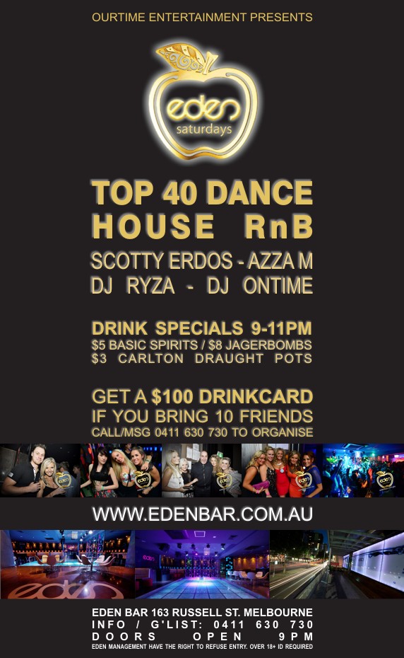 

OurTime Entertainment Presents

eden
saturdays

Top 40 Dance
House RnB

Scotty Erdos - Azza M
DJ Ryza - DJ Ontime

Drink Specials 9-11pm
$5 Basic Spirits / $8 Jagerbombs
$3 Carlton Draught Pots

Get A $100 Drinkcard
If You Bring 10 Friends
Call/Msg 0411 630 730 to Organise

www.edenbar.com.au

Eden Bar 163 Russell St. Melbourne
Info/Guestlist: 0411 630 730
Doors Open 9pm
Eden Management Have The Right To Refuse Entry. Over 18+ ID Required