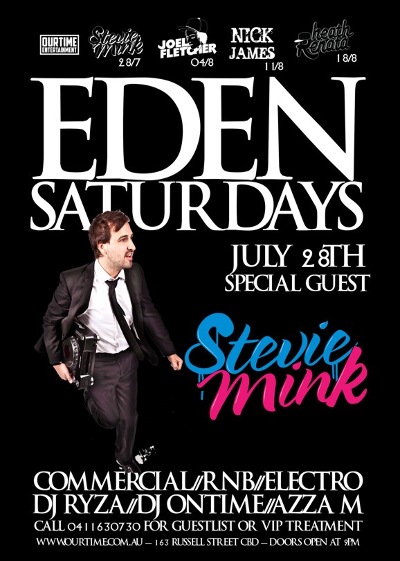 OurTime Entertainment
Stevie Mink 28/7
Joel Fletcher 04/8
Nick James 11/8
Heath Renata 18/8
Eden
Saturdays
July 28th
Special Guest
Stevie
Mink
Commercial / RnB / Electro
DJ Ryza / DJ Ontime / Azza M
Call 0411 630 730 for guestlist or VIP treatment
www.ourtime.com.au - 163 Russell St CBD - Doors Open 9pm
Eden Management Have The Right To Refuse Entry. Over 18+ ID Required