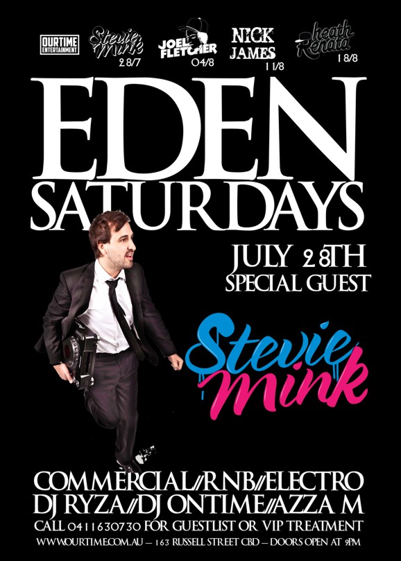 

OurTime Entertainment

Stevie Mink 28/7
Joel Fletcher 04/8
Nick James 11/8
Heath Renata 18/8

Eden
Saturdays

July 28th
Special Guest

Stevie
Mink

Commercial / RnB / Electro
DJ Ryza / DJ Ontime / Azza M

Call 0411 630 730 for guestlist or VIP treatment

www.ourtime.com.au - 163 Russell St CBD - Doors Open 9pm
Eden Management Have The Right To Refuse Entry. Over 18+ ID Required