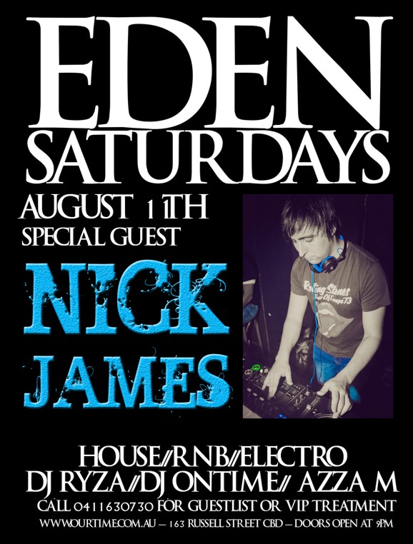 

Eden
Saturdays

August 11th
Special Guest

Nick
James

House / RnB / Electro
DJ Ryza / DJ Ontime / Azza M

Call 0411 630 730 for guestlist or VIP treatment
www.ourtime.com.au - 163 Russell St CBD - Doors Open 9pm
Eden Management Have The Right To Refuse Entry. Over 18+ ID Required