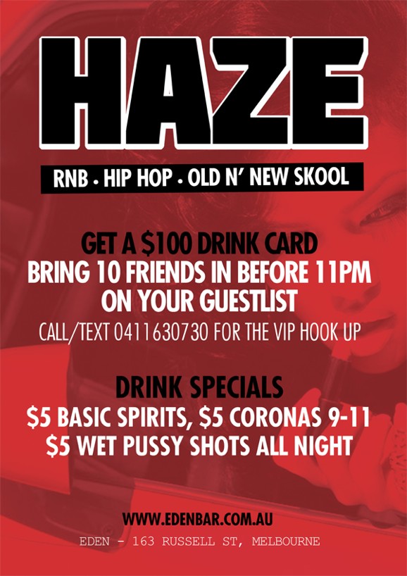 

Haze
RnB, Hip-Hop, Old ‘n New Skool

Get a $100 Drink Card
Bring 10 friends in before 11pm
on your guestlist
Call/text 0411 630 730 for the VIP hook up

Drink specials
$5 Basic Spirits, $5 Coronas 9-11
$5 Wet Pussy Shots All Night

www.edenbar.com.au
Eden - 163 Russell St, Melbourne