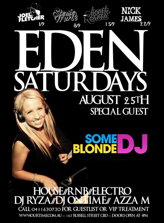 Joel Fletcher 1/9
Stevie Mink 8/9
Heath Renata 15/9
Nick James 22/9
Eden
Saturdays
August 25th
Special Guest
Some Blonde DJ
House / RnB / Electro
DJ Ryza / DJ Ontime / Azza M
Call 0411 630 730 for guestlist or VIP treatment
www.ourtime.com.au - 163 Russell St CBD - Doors Open 9pm
Eden Management Have The Right To Refuse Entry. Over 18+ ID Required