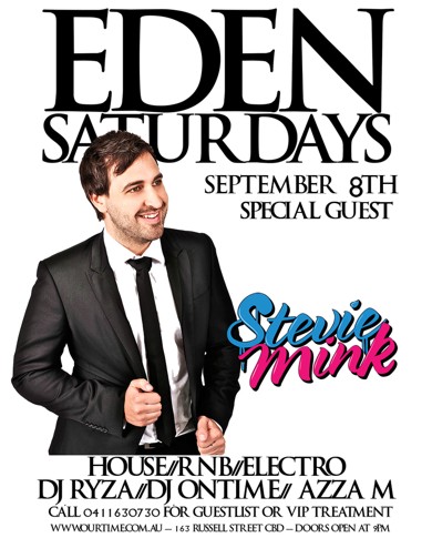 

Eden
Saturdays

September 8th
Special Guest

Stevie Mink

House / RnB / Electro
DJ Ryza / DJ Ontime / Azza M

Call 0411 630 730 for guestlist or VIP treatment
www.ourtime.com.au - 163 Russell St CBD - Doors Open 9pm
Eden Management Have The Right To Refuse Entry. Over 18+ ID Required