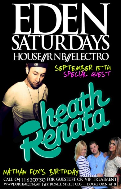 

Eden
Saturdays
House / RnB / Electro

September 15th
Special Guest

Heath Renata

Nathan Fox's Birthday

DJ Ryza / DJ Ontime / Azza M

Call 0411 630 730 for guestlist or VIP treatment
www.ourtime.com.au - 163 Russell St CBD - Doors Open 9pm
Eden Management Have The Right To Refuse Entry. Over 18+ ID Required