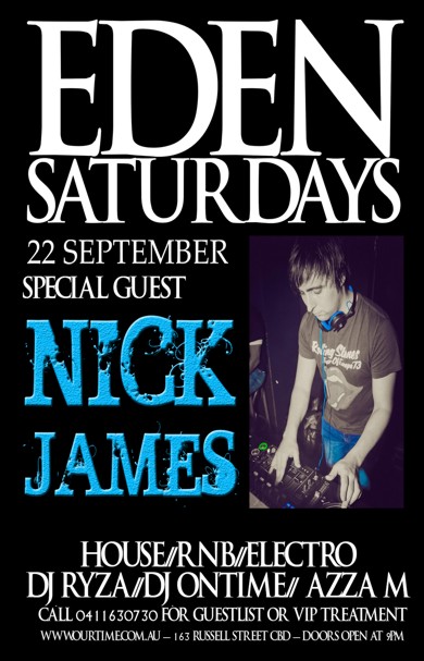

Eden
Saturdays

22 September
Special Guest

Nick James

House / RnB / Electro
DJ Ryza / DJ Ontime / Azza M

Call 0411 630 730 for guestlist or VIP treatment
www.ourtime.com.au - 163 Russell St CBD - Doors Open 9pm
Eden Management Have The Right To Refuse Entry. Over 18+ ID Required