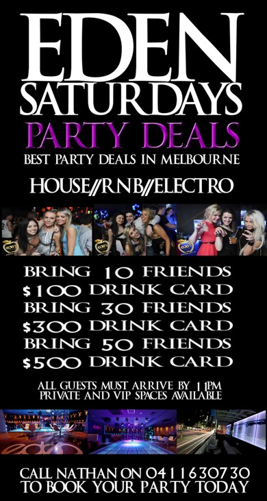 

Eden
Saturdays

Party Deals
Best Party Deals in Melbourne

House / RnB / Electro

Bring 10 Friends $100 Drink Card
Bring 30 Friends $300 Drink Card
Bring 50 Friends $500 Drink Card

All Guests Must Arrive By 11pm
Private and VIP Spaces Available