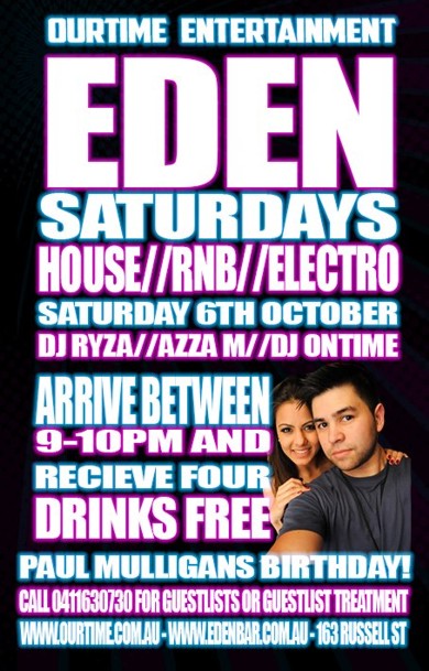 

OurTime Entertainment
Eden
Saturdays
House / RnB / Electro
Saturday 6th October

DJ Ryza / Azza M / DJ Ontime

Arrive between 9-10pm and
receive four drinks free

Paul Mulligan's Birthday!
Call 0411 630 730 for guestlist or VIP treatment
www.ourtime.com.au - www.edenbar.com.au - 163 Russell St