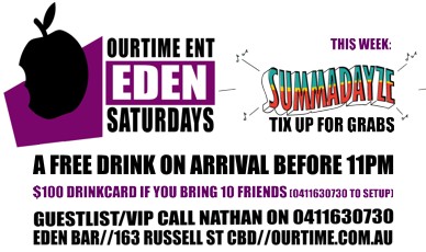 

OurTime Ent
Eden Saturdays

This Week:
Summadayze
Tix up for grabs

A Free Drink on Arrival Before 11pm

$100 Drinkcard if you Bring 10 Friends (0411 630 730 to setup)

Guestlist/VIP Call Nathan on 0411 630 730
Eden Bar 163 Russell St CBD Ourtime.com.au