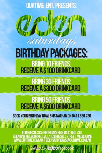 

OurTime Ent. Presents:

Eden
Saturdays

Birthday Packages

Bring 10 Friends:
Receive a $100 Drink Card
Bring 30 Friends:
Receive a $300 Drink Card
Bring 50 Friends:
Receive a $500 Drink Card

Book your Birthday now! SMS Nathan on 0411 630 730

For guestlists/birthdays SMS 0411 630 730
Eden Bar Melbourne: 163 Russell St, Melb
www.ourtime.com.au | edensaturdays@ourtime.com.au

Instagram eden facebook
