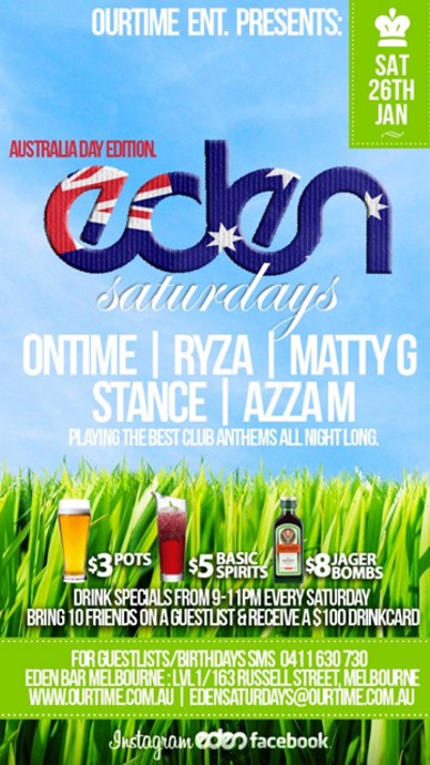 

OurTime Ent presents

Sat
26th
Jan

Australia Day Edition
Eden Saturdays

Ontime | Ryza | Matty G
Stance | Azza M
Playing the best club anthems all night long

$3 pots, $5 basic spirits, $8 Jager Bombs
Drink specials from 9-11pm every Saturday
Bring 10 Friends on a guestlist & receive a $100 Drinkcard (0411 630 730 to setup)

For Guestlist/Birthdays SMS 0411 630 730
Eden Bar Melbourne: Lvl1/163 Russell St Melbourne
www.ourtime.com.au

Instagram Eden facebook