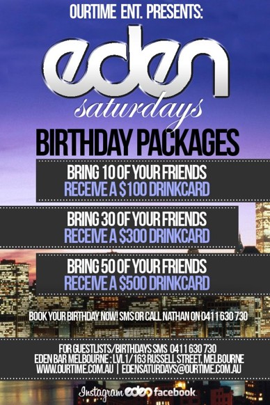 

OurTime Ent. Presents:

Eden
Saturdays

Birthday Packages

Bring 10 Friends:
Receive a $100 Drink Card
Bring 30 Friends:
Receive a $300 Drink Card
Bring 50 Friends:
Receive a $500 Drink Card

Book your Birthday now! SMS Nathan on 0411 630 730

For guestlists/birthdays SMS 0411 630 730
Eden Bar Melbourne: 163 Russell St, Melb
www.ourtime.com.au | edensaturdays@ourtime.com.au

Instagram eden facebook