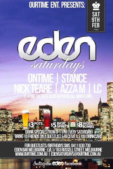 

OurTime Ent presents

Sat
9th
Feb

Eden
Saturdays

Ontime | Stance
Nick Teare | Azza M | LC
Playing the best club anthems all night long

$3 pots, $5 basic spirits, $8 Jager Bombs
Drink specials from 9-11pm every Saturday
Bring 10 Friends on a guestlist & receive a $100 Drinkcard (0411 630 730 to setup)

For Guestlist/Birthdays SMS 0411 630 730
Eden Bar Melbourne: Lvl1/163 Russell St Melbourne
www.ourtime.com.au

Instagram Eden facebook