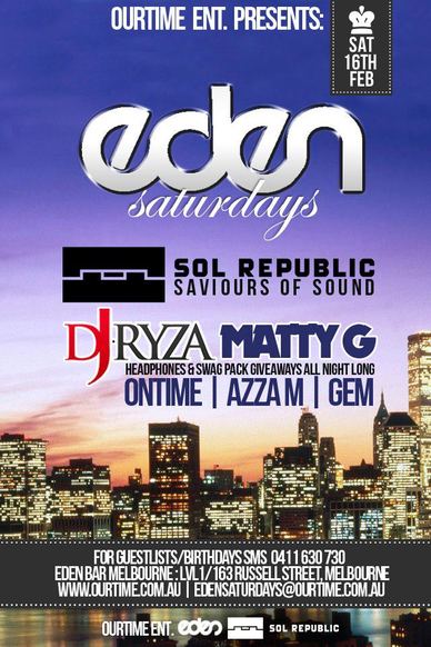 

OurTime Ent presents

Sat
16th
Feb

Eden
Saturdays

Sol Republic
Saviours of Sound

DJ Ryza Matty G
Headphones & swag pack giveaways all night long
Ontime | Azza M | Gem
Playing the best club anthems all night long

$3 pots, $5 basic spirits, $8 Jager Bombs
Drink specials from 9-11pm every Saturday
Bring 10 Friends on a guestlist & receive a $100 Drinkcard (0411 630 730 to setup)

For Guestlist/Birthdays SMS 0411 630 730
Eden Bar Melbourne: Lvl1/163 Russell St Melbourne
www.ourtime.com.au

Instagram Eden facebook