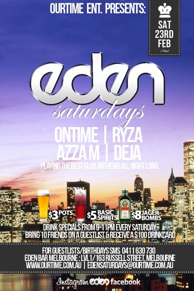 

OurTime Ent presents

Sat
23rd
Feb

Eden
Saturdays

Ontime | Ryza
Azza M | Deja
Playing the best club anthems all night long

$3 pots, $5 basic spirits, $8 Jager Bombs
Drink specials from 9-11pm every Saturday
Bring 10 Friends on a guestlist & receive a $100 Drinkcard (0411 630 730 to setup)

For Guestlist/Birthdays SMS 0411 630 730
Eden Bar Melbourne: Lvl1/163 Russell St Melbourne
www.ourtime.com.au

Instagram Eden facebook