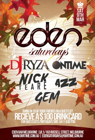 

OurTime Ent presents

Sat
9th
Mar

Eden
Saturdays

DJ Ryza | Ontime
Nick Teare | Azz | Gem

Bring in 10 of your friends on a guestlist
Receive a $100 Drinkcard
For Guestlist/Birthdays SMS 0411 630 730

Eden Bar Melbourne: Lvl1/163 Russell St Melbourne
www.ourtime.com.au