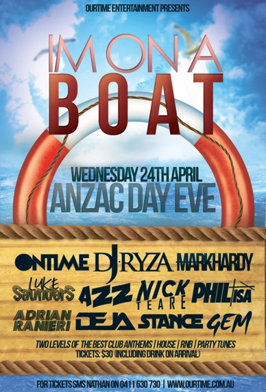 

OurTime Entertainment Presents:

I'm on a
Boat

Wednesday 24th April
ANZAC Day Eve

Ontime DJ Ryza Mark Hardy
Luke Saunders Azz Nick Teare Phil Isa
Adrian Ranieri Deja Stance Gem

Two levels of the best club anthems / House / RnB / Party Tunes
Tickets: $30 (including drink on arrival)

For tickets SMS Nathan on 0411 630 730 | www.ourtime.com.au