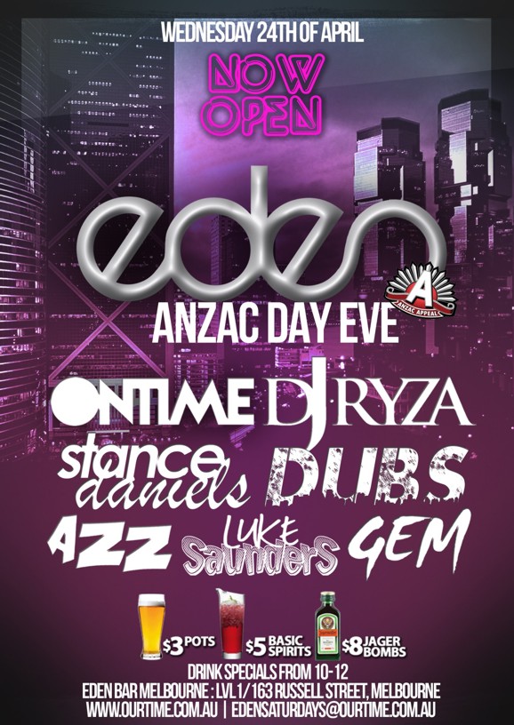 

Wednesday 24th April

Now Open

eden
ANZAC Day Eve

Ontime DJ Ryza
Stance Daniels Dubs
Azz Luke Saunders Gem

$3 pots $5 basic spirits $8 Jager Bombs
Drink specials from 10-12

For Guestlists/Birthdays SMS 0411 630 730
Eden Bar Melbourne: Lvl1/163 Russell St Melbourne
www.ourtime.com.au