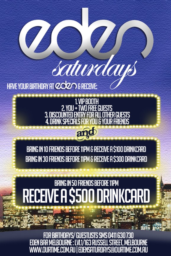 

Eden
Saturdays

Have your Birthday at Eden & receive:

1. VIP Booth
2. You + 2 Free Guests
3. Discounted Entry for all other guests
4. Drink specials for you & your friends
and
Bring in 10 friends before 11pm & receive a $100 drinkcard
Bring in 30 friends before 11pm & receive a $300 drinkcard

Bring in 50 friends before 11pm
Receive a $500 drinkcard

For birthdays/guestlists SMS 0411 630 730
Eden Bar Melbourne: 163 Russell St, Melb
www.ourtime.com.au