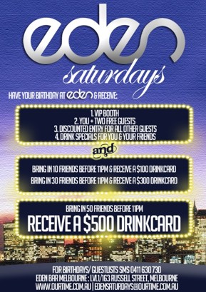 

Eden
Saturdays

Have your Birthday at Eden & receive:

1. VIP Booth
2. You + 2 Free Guests
3. Discounted Entry for all other guests
4. Drink specials for you & your friends
and
Bring in 10 friends before 11pm & receive a $100 drinkcard
Bring in 30 friends before 11pm & receive a $300 drinkcard

Bring in 50 friends before 11pm
Receive a $500 drinkcard

For birthdays/guestlists SMS 0411 630 730
Eden Bar Melbourne: 163 Russell St, Melb
www.ourtime.com.au