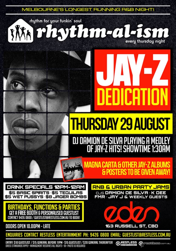 

Melbourne's Longest Running R&B Night!

rhythm for your funkin' soul
rhythm-al-ism
every thursday night

Jay-Z
Dedication

Thursday 29 August
DJ Damion De Silva Playing a Medley
of Jay-Z Hits! Showtime 1:30am

Magna Carta & other Jay-Z albums
& posters to be given away

Drink Specials 10pm-12am
$5 Basic Spirits - $5 Tequilas
$5 WPs - $8 Jager Bombs

RnB & Urban Party Jams
DJs Damion De Silva - K Dee
FMR - Jay J & weekly guests

Birthdays, functions & parties
Get a Free Booth & personalised guestlist
Contact 9426 0800 / guestlist@restless.com.au to book!

Doors open 10.00pm - late

Eden
163 Russell St, CBD

Enquiries contact Restless Entertainment ph 9426 0800 Email

Entry $10 guestlist / $15 general before 11pm / $20 general thereafter
Dress standards apply - Management reserves all rights - 18+ Photo ID Required

Restless Entertainment
restless.com.au