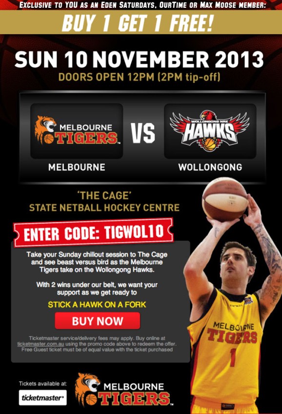 Exclusive to YOU as an Eden Saturdays, OurTime or Max Moose member:
Buy 1 get 1 Free!
Sun 10 November 2013
Doors Open 12pm (2pm tip-off)
Melbourne Tigers vs Wollongong Hawks
'The Cage'
State Netball Hockey Centre
Enter Code: TIGWOL10
Take your Sunday chillout session to The Cage
and see beast versus bird as the Melbourne
Tigers take on the Wollongong Hawks.
With 2 wins under our belt, we want your
support as we get ready to
Stick a Hawk on a Fork
Buy Now
Ticketmaster service/delivery fees may apply. Buy online at
ticketmaster.com.au using the promo code above to redeem the offer.
Free Guest ticket must be of equal value with the ticket purchased
Tickets available at Ticketmaster
Melbourne Tigers