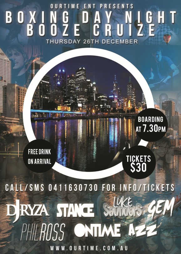 

OurTime Ent presents
Boxing Day Night Boat Party
Thursday 26th December

Boarding at 7.30pm

Free drink on arrival

Tickets $30

Call SMS 0411630730 for info/tickets

DJ Ryza Stance Luke Saunders Gem Phil Ross OnTime Azz

www.ourtime.com.au