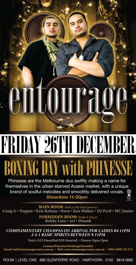 entourage

Friday 26th Dec.

Boxing Day with Phinesse

Phinesse are the Melbourne duo swiftly making a name for
themselves in the urban starved Aussie market, with a unique
brand of soulful melodies and smoothly delivered vocals.

Main Room (RnB & Hip Hop Grooves)
Craig G � Puppet � Kris Kolzan � Nova � Ken Walker � DJ Peril � MC Junior
Forbidden Room (Funk & Disco)
Bobby Love � Ari � Dinesh

Complimetary champas on arrival for ladies B4 11pm
2 4 1 basic spirits between 9-11pm

Entry $15 Guestlist/$20 General � Doors: Open 9pm

Contact/Function Bookings/Guestlist
Email: info@entourageevents � Web: www.entourageevents.com.au � SMS: 0400 225 372

Room | Level One, 680 Glenferrie Road, Hawthorn, 3122, 9818 0680
