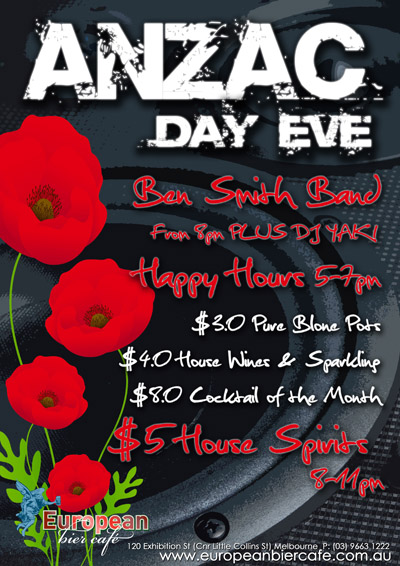 ANZAC
Day Eve

Ben Smith Band
from 8pm PLUS DJ Yak!

Happy Hours 5pm-7pm
$3.0 Pure Blondes Pots
$4.0 Wines & Sparkling
$8.0 Cocktail of the month

$5 House Spirits
8-11pm

European
bier caf

120 Exhibition St. (Crn Little Collins St.), Melbourne
P: 03 9663 1222
www.europeanbiercafe.com.au