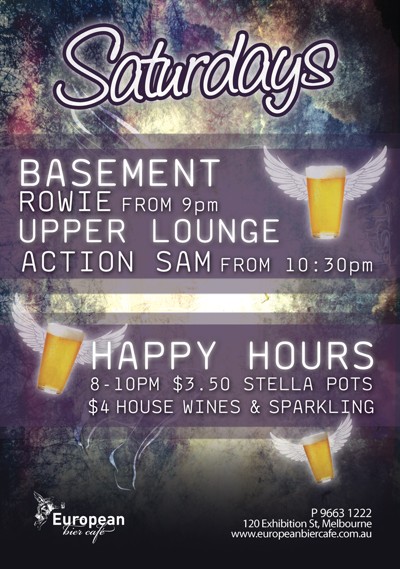 Saturdays
Basement
Rowie from 9pm
Upper Lounge
Action Sam from 10:30pm
Happy Hours 8-10pm $3.50 Stella Pots
$4 house wines & sparkling
European
bier café
P 9663 1222
120 Exhibition St, Melbourne
www.europeanbiercafe.com.au