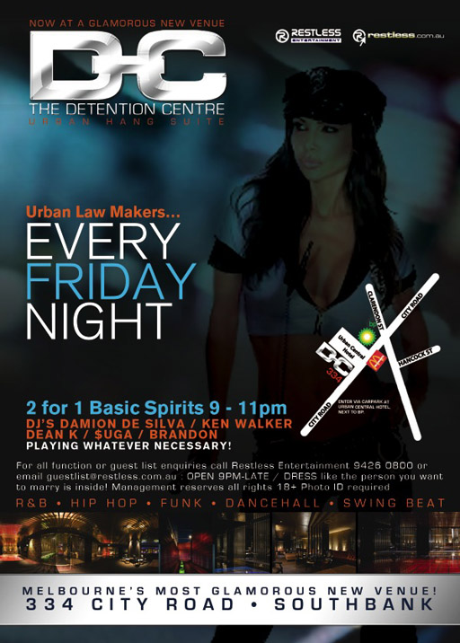 At a glamorous new venue
D-C
Detention Centre
Urban Hang Suite
Restless
Entertainment
restless.com.au
Urban Law Makers...
Every
Friday
Night
2 for 1 Basic Spirits 9pm-11pm
Damion De Silva / Ken Walker / Dean K / Suga / Brandon
Playing whatever necessary
For all functions or guest list enquiries call Restless Entertainment 94260800 or
email guestlist@restless.com.au / Open 9pm-late / DRESS like the person you want
to marry is inside! Management reserves all rights 18+ photo ID required
R&B - Hip Hop - Funk - Dancehall - Swing Beat
Melbourne's most glamorous new venue
334 City Road - Southbank