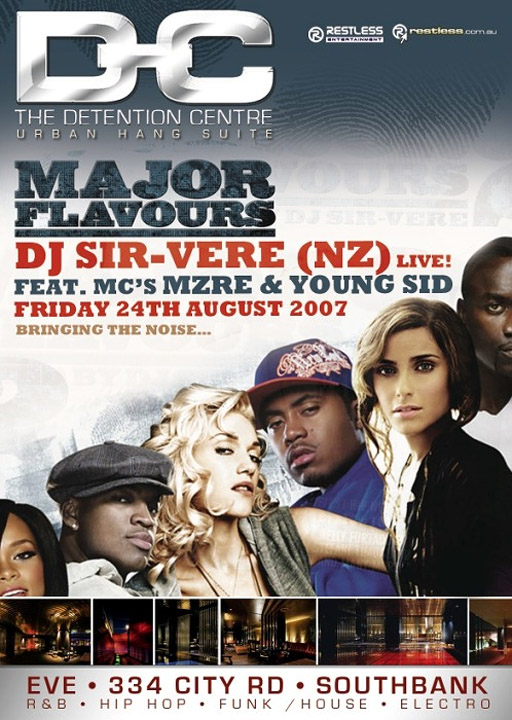 Detention Centre
Urban Hang Suite

Restless
Entertainment

restless.com.au

Major
Flavours

DJ Sir-Vere (NZ) live
Feat. MC's MZRE & Young Sid
Friday 24th August 2007
Bring the noise...

Eve � 334 City Road � Southbank
R&B � Hip Hop � Funk / House � Electro