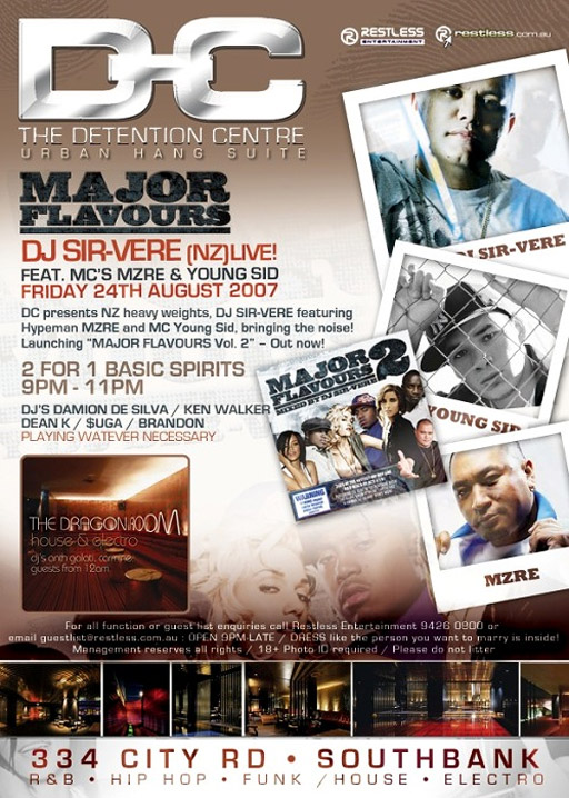 Detention Centre
Urban Hang Suite
Restless
Entertainment
restless.com.au
Major
Flavours
DJ Sir-Vere (NZ) live
Feat. MC's MZRE & Young Sid
Friday 24th August 2007
DC presents NZ heavy weights, DJ Sir-Vere featuring
Hyperman MZRE and Young Sid, bring the noise!
Launching “MAJOR FLAVOURS Vol. 2” - Out now!
2 for 1 Basic Spirits
9pm-11pm
DJ's Damion de Silva / Ken Walker
Dean K / Suga / Brandon
Playing whatever necessary
The Dragon Room
house & electro
djs anth galati, carmine.
guests from 12am
For all functions or guest list enquiries call Restless Entertainment 94260800 or
email guestlist@restless.com.au / Open 9pm-late / DRESS like the person you want to marry is inside!
Management reserves all rights / 18+ photo ID required / Please do not litter
334 City Road • Southbank
R&B • Hip Hop • Funk / House • Electro
