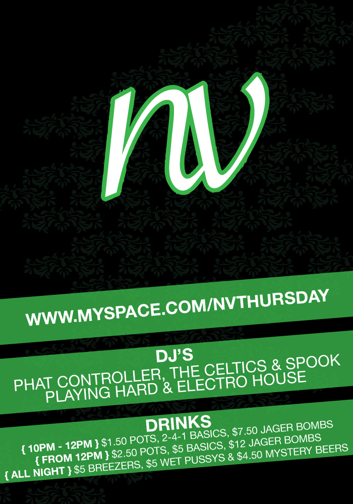 NV
Thursday

www.myspace.com/nvthursday

DJs
Phat Controller, The Celtics & Spook
playing Hard & Electro House

Drinks
{10pm - 12pm} $1.50 Pots, 2-4-1 Basics, $7.50 Jager Bombs
{From 12pm} $2.50 Pots, $5 Basics, $12 Jager Bombs
{All night} $5 Breezers, $5 Wet Pussys & $4.50 Mystery Beers
